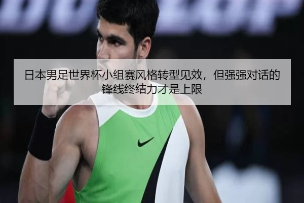 日本男足世界杯小组赛风格转型见效，但强强对话的锋线终结力才是上限